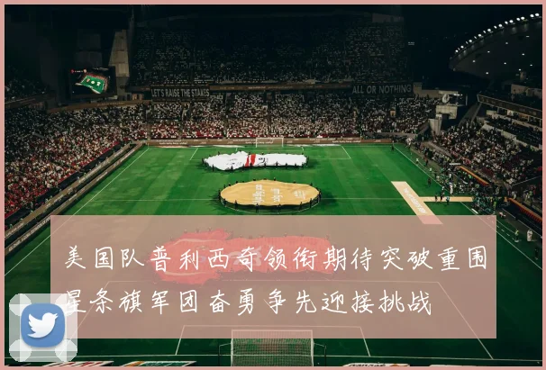 美国队普利西奇领衔期待突破重围星条旗军团奋勇争先迎接挑战