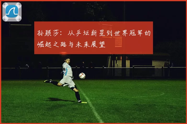 孙颖莎：从乒坛新星到世界冠军的崛起之路与未来展望