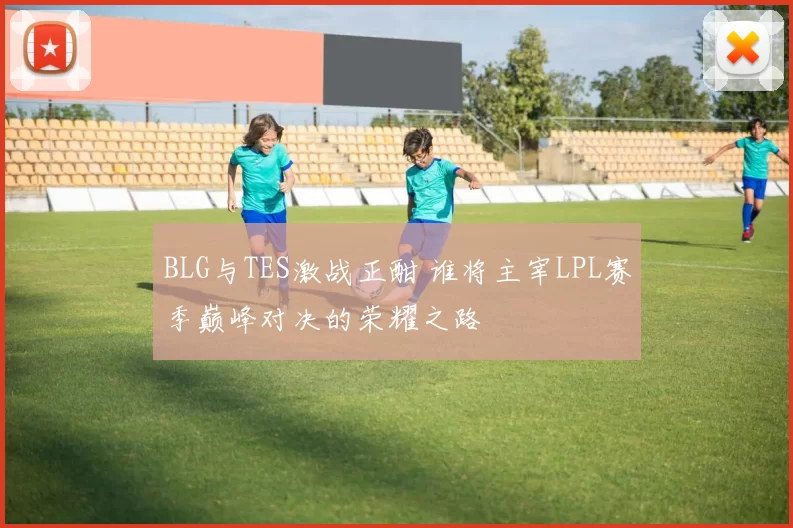 BLG与TES激战正酣 谁将主宰LPL赛季巅峰对决的荣耀之路