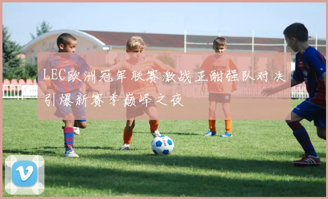 LEC欧洲冠军联赛激战正酣强队对决引爆新赛季巅峰之夜