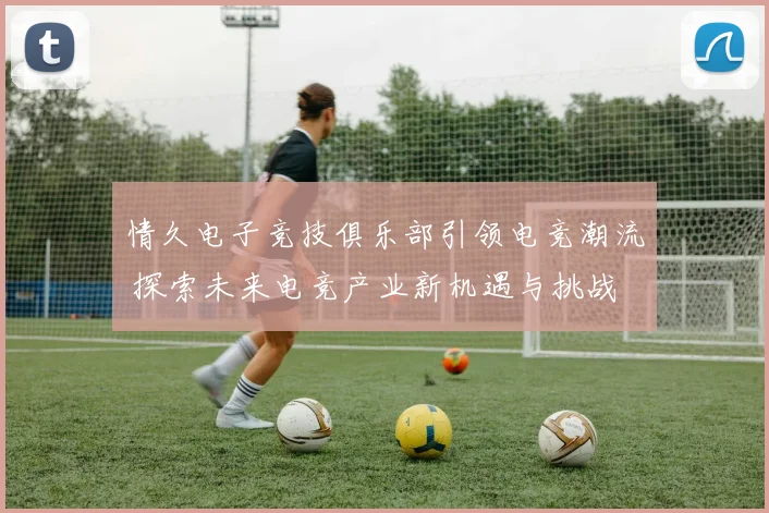 情久电子竞技俱乐部引领电竞潮流 探索未来电竞产业新机遇与挑战