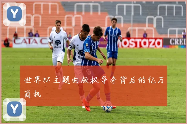 世界杯主题曲版权争夺背后的亿万商机