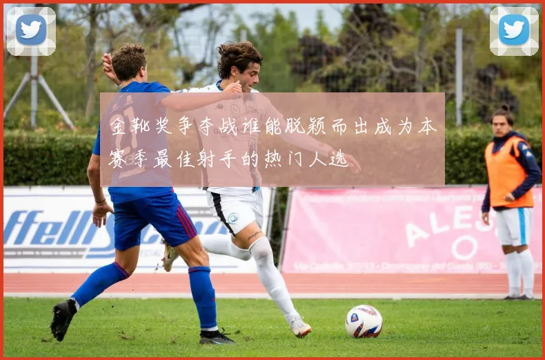 金靴奖争夺战谁能脱颖而出成为本赛季最佳射手的热门人选
