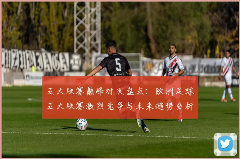 五大联赛巅峰对决盘点：欧洲足球五大联赛激烈竞争与未来趋势分析