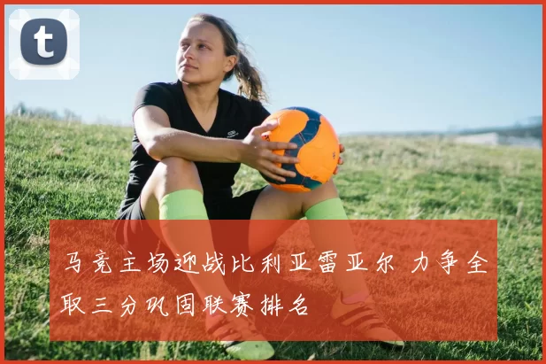 马竞主场迎战比利亚雷亚尔 力争全取三分巩固联赛排名