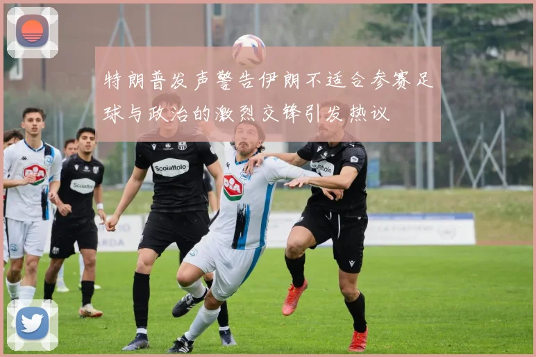 特朗普发声警告伊朗不适合参赛足球与政治的激烈交锋引发热议