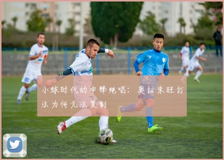 小球时代的中锋绝唱：奥拉朱旺打法为何无法复制