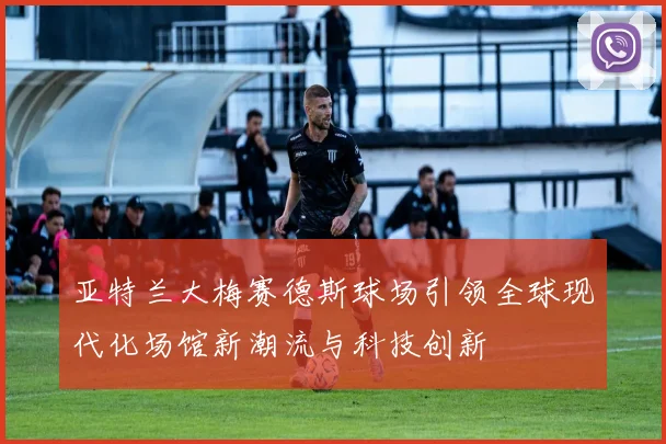 亚特兰大梅赛德斯球场引领全球现代化场馆新潮流与科技创新