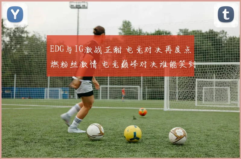 EDG与IG激战正酣 电竞对决再度点燃粉丝激情 电竞巅峰对决谁能笑到最后
