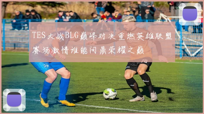 TES大战BLG巅峰对决重燃英雄联盟赛场激情谁能问鼎荣耀之巅