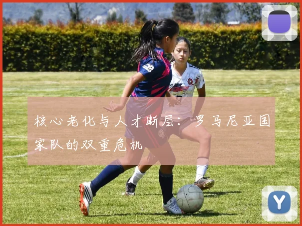 核心老化与人才断层：罗马尼亚国家队的双重危机