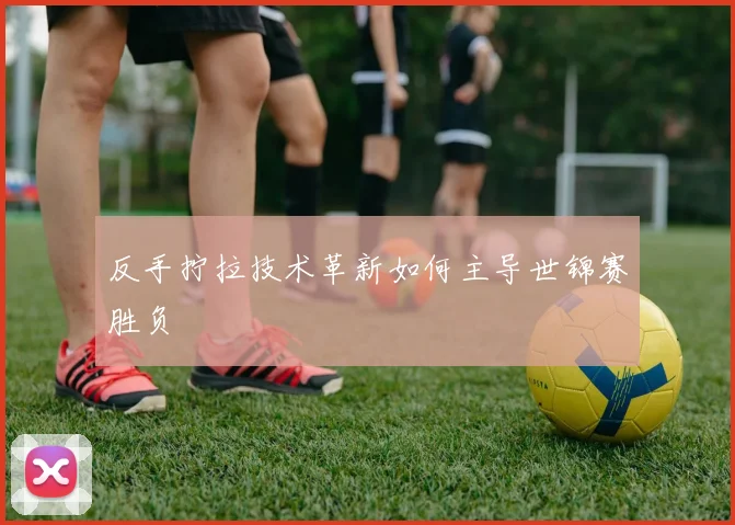 反手拧拉技术革新如何主导世锦赛胜负